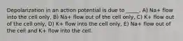 Depolarization in an action potential is due to _____. A) Na+ flow into the cell only, B) Na+ flow out of the cell only, C) K+ flow out of the cell only, D) K+ flow into the cell only, E) Na+ flow out of the cell and K+ flow into the cell.