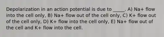 Depolarization in an action potential is due to _____. A) Na+ flow into the cell only, B) Na+ flow out of the cell only, C) K+ flow out of the cell only, D) K+ flow into the cell only, E) Na+ flow out of the cell and K+ flow into the cell.