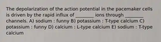 The depolarization of the action potential in the pacemaker cells is driven by the rapid influx of ________ ions through ________ channels. A) sodium : funny B) potassium : T-type calcium C) potassium : funny D) calcium : L-type calcium E) sodium : T-type calcium