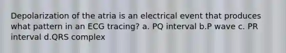 Depolarization of the atria is an electrical event that produces what pattern in an ECG tracing? a. PQ interval b.P wave c. PR interval d.QRS complex