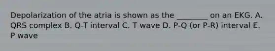 Depolarization of the atria is shown as the ________ on an EKG. A. QRS complex B. Q-T interval C. T wave D. P-Q (or P-R) interval E. P wave