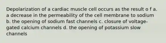 Depolarization of a cardiac muscle cell occurs as the result o f a. a decrease in the permeability of the cell membrane to sodium b. the opening of sodium fast channels c. closure of voltage-gated calcium channels d. the opening of potassium slow channels