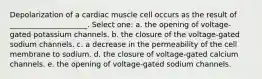 Depolarization of a cardiac muscle cell occurs as the result of _____________________. Select one: a. the opening of voltage-gated potassium channels. b. the closure of the voltage-gated sodium channels. c. a decrease in the permeability of the cell membrane to sodium. d. the closure of voltage-gated calcium channels. e. the opening of voltage-gated sodium channels.