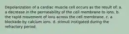 Depolarization of a cardiac muscle cell occurs as the result of: a. a decrease in the permeability of the cell membrane to ions. b. the rapid movement of ions across the cell membrane. c. a blockade by calcium ions. d. stimuli instigated during the refractory period.