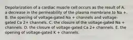 Depolarization of a cardiac muscle cell occurs as the result of A. a decrease in the permeability of the plasma membrane to Na +. B. the opening of voltage-gated Na + channels and voltage-gated Ca 2+ channels. C. the closure of the voltage-gated Na + channels. D. the closure of voltage-gated Ca 2+ channels. E. the opening of voltage-gated K + channels.