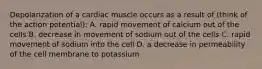 Depolarization of a cardiac muscle occurs as a result of (think of the action potential): A. rapid movement of calcium out of the cells B. decrease in movement of sodium out of the cells C. rapid movement of sodium into the cell D. a decrease in permeability of the cell membrane to potassium