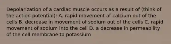 Depolarization of a cardiac muscle occurs as a result of (think of the action potential): A. rapid movement of calcium out of the cells B. decrease in movement of sodium out of the cells C. rapid movement of sodium into the cell D. a decrease in permeability of the cell membrane to potassium