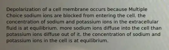 Depolarization of a cell membrane occurs because Multiple Choice sodium ions are blocked from entering the cell. the concentration of sodium and potassium ions in the extracellular fluid is at equilibrium. more sodium ions diffuse into the cell than potassium ions diffuse out of it. the concentration of sodium and potassium ions in the cell is at equilibrium.