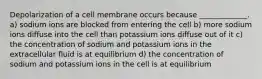 Depolarization of a cell membrane occurs because _____________. a) sodium ions are blocked from entering the cell b) more sodium ions diffuse into the cell than potassium ions diffuse out of it c) the concentration of sodium and potassium ions in the extracellular fluid is at equilibrium d) the concentration of sodium and potassium ions in the cell is at equilibrium