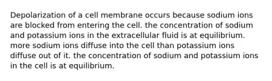 Depolarization of a cell membrane occurs because sodium ions are blocked from entering the cell. the concentration of sodium and potassium ions in the extracellular fluid is at equilibrium. more sodium ions diffuse into the cell than potassium ions diffuse out of it. the concentration of sodium and potassium ions in the cell is at equilibrium.