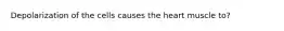 Depolarization of the cells causes the heart muscle to?