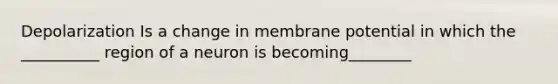 Depolarization Is a change in membrane potential in which the __________ region of a neuron is becoming________