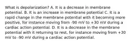 What is depolarization? A. It is a decrease in membrane potential. B. It is an increase in membrane potential C. It is a rapid change in the membrane potential with it becoming more positive, for instance moving from -90 mV to +30 mV during a cardiac action potential. D. It is a decrease in the membrane potential with it returning to rest, for instance moving from +30 mV to -90 mV during a cardiac action potential.