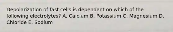 Depolarization of fast cells is dependent on which of the following electrolytes? A. Calcium B. Potassium C. Magnesium D. Chloride E. Sodium