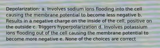 Depolarization: a. Involves sodium ions flooding into the cell causing the membrane potential to become less negative b. Results in a negative charge on the inside of the cell, positive on the outside c. Triggers hyperpolarization d. Involves potassium ions flooding out of the cell causing the membrane potential to become more negative e. None of the choices are correct