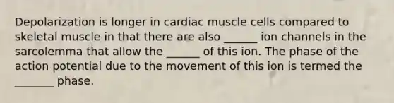 Depolarization is longer in cardiac muscle cells compared to skeletal muscle in that there are also ______ ion channels in the sarcolemma that allow the ______ of this ion. The phase of the action potential due to the movement of this ion is termed the _______ phase.