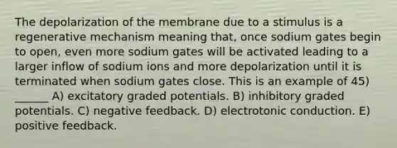 The depolarization of the membrane due to a stimulus is a regenerative mechanism meaning that, once sodium gates begin to open, even more sodium gates will be activated leading to a larger inflow of sodium ions and more depolarization until it is terminated when sodium gates close. This is an example of 45) ______ A) excitatory graded potentials. B) inhibitory graded potentials. C) negative feedback. D) electrotonic conduction. E) positive feedback.