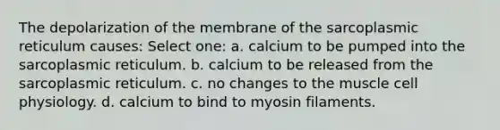 The depolarization of the membrane of the sarcoplasmic reticulum causes: Select one: a. calcium to be pumped into the sarcoplasmic reticulum. b. calcium to be released from the sarcoplasmic reticulum. c. no changes to the muscle cell physiology. d. calcium to bind to myosin filaments.