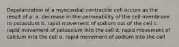 Depolarization of a myocardial contractile cell occurs as the result of a: a. decrease in the permeability of the cell membrane to potassium b. rapid movement of sodium out of the cell c. rapid movement of potassium into the cell d. rapid movement of calcium into the cell e. rapid movement of sodium into the cell