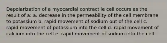 Depolarization of a myocardial contractile cell occurs as the result of a: a. decrease in the permeability of the cell membrane to potassium b. rapid movement of sodium out of the cell c. rapid movement of potassium into the cell d. rapid movement of calcium into the cell e. rapid movement of sodium into the cell