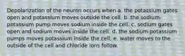 Depolarization of the neuron occurs when a. the potassium gates open and potassium moves outside the cell. b. the sodium-potassium pump moves sodium inside the cell. c. sodium gates open and sodium moves inside the cell. d. the sodium-potassium pumps moves potassium inside the cell. e. water moves to the outside of the cell and chloride ions follow.