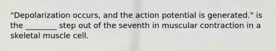 "Depolarization occurs, and the action potential is generated." is the ________ step out of the seventh in muscular contraction in a skeletal muscle cell.