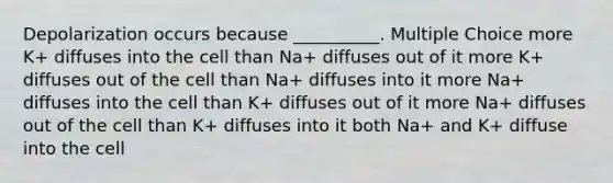 Depolarization occurs because __________. Multiple Choice more K+ diffuses into the cell than Na+ diffuses out of it more K+ diffuses out of the cell than Na+ diffuses into it more Na+ diffuses into the cell than K+ diffuses out of it more Na+ diffuses out of the cell than K+ diffuses into it both Na+ and K+ diffuse into the cell