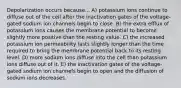 Depolarization occurs because... A) potassium ions continue to diffuse out of the cell after the inactivation gates of the voltage-gated sodium ion channels begin to close. B) the extra efflux of potassium ions causes the membrane potential to become slightly more positive than the resting value. C) the increased potassium ion permeability lasts slightly longer than the time required to bring the membrane potential back to its resting level. D) more sodium ions diffuse into the cell than potassium ions diffuse out of it. E) the inactivation gates of the voltage-gated sodium ion channels begin to open and the diffusion of sodium ions decreases.