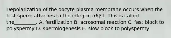 Depolarization of the oocyte plasma membrane occurs when the first sperm attaches to the integrin α6β1. This is called the_________. A. fertilization B. acrosomal reaction C. fast block to polyspermy D. spermiogenesis E. slow block to polyspermy