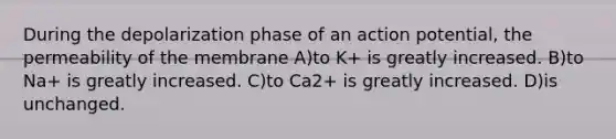 During the depolarization phase of an action potential, the permeability of the membrane A)to K+ is greatly increased. B)to Na+ is greatly increased. C)to Ca2+ is greatly increased. D)is unchanged.