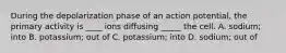 During the depolarization phase of an action potential, the primary activity is ____ ions diffusing _____ the cell. A. sodium; into B. potassium; out of C. potassium; into D. sodium; out of