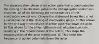 The depolarization phase of an action potential is punctuated by the closing of inactivation gates in the voltage gated sodium ion channels. All of the following are consequences of this inactivation except one. Choose the statement below that is not a consequence of the closing of inactivating gates. A) This allows for the one way transmission of action potential down the axon. B) This allows for the efflux (diffusion out) of potassium ions, resulting in the repolarization of the cell. C) This stops the depolarization of the axon membrane. D) This limits the frequency of action potentials down the axon