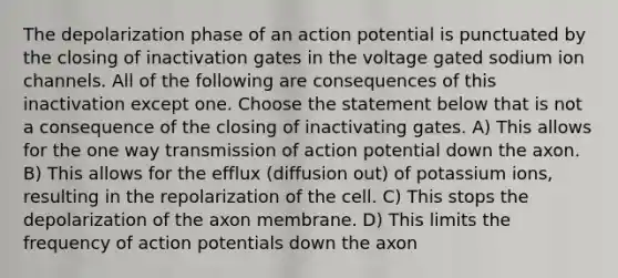 The depolarization phase of an action potential is punctuated by the closing of inactivation gates in the voltage gated sodium ion channels. All of the following are consequences of this inactivation except one. Choose the statement below that is not a consequence of the closing of inactivating gates. A) This allows for the one way transmission of action potential down the axon. B) This allows for the efflux (diffusion out) of potassium ions, resulting in the repolarization of the cell. C) This stops the depolarization of the axon membrane. D) This limits the frequency of action potentials down the axon