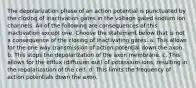 The depolarization phase of an action potential is punctuated by the closing of inactivation gates in the voltage gated sodium ion channels. All of the following are consequences of this inactivation except one. Choose the statement below that is not a consequence of the closing of inactivating gates. a. This allows for the one way transmission of action potential down the axon. b. This stops the depolarization of the axon membrane. c. This allows for the efflux (diffusion out) of potassium ions, resulting in the repolarization of the cell. d. This limits the frequency of action potentials down the axon.