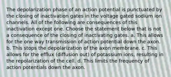 The depolarization phase of an action potential is punctuated by the closing of inactivation gates in the voltage gated sodium ion channels. All of the following are consequences of this inactivation except one. Choose the statement below that is not a consequence of the closing of inactivating gates. a. This allows for the one way transmission of action potential down the axon. b. This stops the depolarization of the axon membrane. c. This allows for the efflux (diffusion out) of potassium ions, resulting in the repolarization of the cell. d. This limits the frequency of action potentials down the axon.