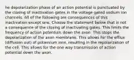 he depolarization phase of an action potential is punctuated by the closing of inactivation gates in the voltage gated sodium ion channels. All of the following are consequences of this inactivation except one. Choose the statement below that is not a consequence of the closing of inactivating gates. This limits the frequency of action potentials down the axon. This stops the depolarization of the axon membrane. This allows for the efflux (diffusion out) of potassium ions, resulting in the repolarization of the cell. This allows for the one way transmission of action potential down the axon.