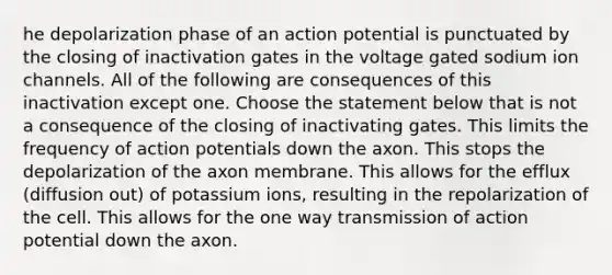 he depolarization phase of an action potential is punctuated by the closing of inactivation gates in the voltage gated sodium ion channels. All of the following are consequences of this inactivation except one. Choose the statement below that is not a consequence of the closing of inactivating gates. This limits the frequency of action potentials down the axon. This stops the depolarization of the axon membrane. This allows for the efflux (diffusion out) of potassium ions, resulting in the repolarization of the cell. This allows for the one way transmission of action potential down the axon.