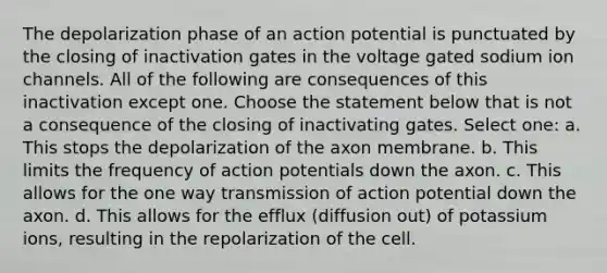 The depolarization phase of an action potential is punctuated by the closing of inactivation gates in the voltage gated sodium ion channels. All of the following are consequences of this inactivation except one. Choose the statement below that is not a consequence of the closing of inactivating gates. Select one: a. This stops the depolarization of the axon membrane. b. This limits the frequency of action potentials down the axon. c. This allows for the one way transmission of action potential down the axon. d. This allows for the efflux (diffusion out) of potassium ions, resulting in the repolarization of the cell.