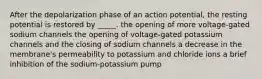 After the depolarization phase of an action potential, the resting potential is restored by _____. the opening of more voltage-gated sodium channels the opening of voltage-gated potassium channels and the closing of sodium channels a decrease in the membrane's permeability to potassium and chloride ions a brief inhibition of the sodium-potassium pump