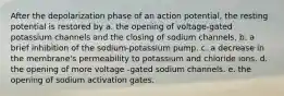 After the depolarization phase of an action potential, the resting potential is restored by a. the opening of voltage-gated potassium channels and the closing of sodium channels. b. a brief inhibition of the sodium-potassium pump. c. a decrease in the membrane's permeability to potassium and chloride ions. d. the opening of more voltage -gated sodium channels. e. the opening of sodium activation gates.