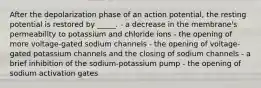 After the depolarization phase of an action potential, the resting potential is restored by _____. - a decrease in the membrane's permeability to potassium and chloride ions - the opening of more voltage-gated sodium channels - the opening of voltage-gated potassium channels and the closing of sodium channels - a brief inhibition of the sodium-potassium pump - the opening of sodium activation gates