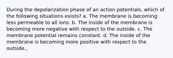 During the depolarization phase of an action potentials, which of the following situations exists? a. The membrane is becoming less permeable to all ions. b. The inside of the membrane is becoming more negative with respect to the outside. c. The membrane potential remains constant. d. The inside of the membrane is becoming more positive with respect to the outside.,