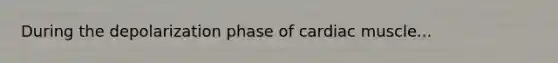 During the depolarization phase of cardiac muscle...