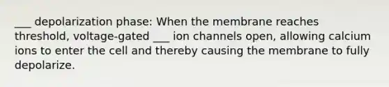 ___ depolarization phase: When the membrane reaches threshold, voltage-gated ___ ion channels open, allowing calcium ions to enter the cell and thereby causing the membrane to fully depolarize.