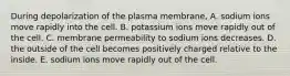 During depolarization of the plasma membrane, A. sodium ions move rapidly into the cell. B. potassium ions move rapidly out of the cell. C. membrane permeability to sodium ions decreases. D. the outside of the cell becomes positively charged relative to the inside. E. sodium ions move rapidly out of the cell.