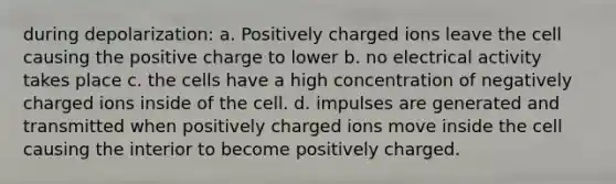 during depolarization: a. Positively charged ions leave the cell causing the positive charge to lower b. no electrical activity takes place c. the cells have a high concentration of negatively charged ions inside of the cell. d. impulses are generated and transmitted when positively charged ions move inside the cell causing the interior to become positively charged.