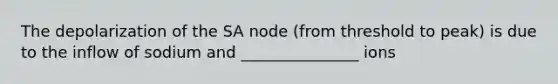 The depolarization of the SA node (from threshold to peak) is due to the inflow of sodium and _______________ ions