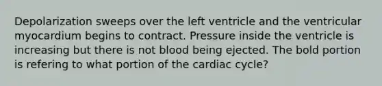 Depolarization sweeps over the left ventricle and the ventricular myocardium begins to contract. Pressure inside the ventricle is increasing but there is not blood being ejected. The bold portion is refering to what portion of the cardiac cycle?