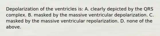 Depolarization of the ventricles is: A. clearly depicted by the QRS complex. B. masked by the massive ventricular depolarization. C. masked by the massive ventricular repolarization. D. none of the above.