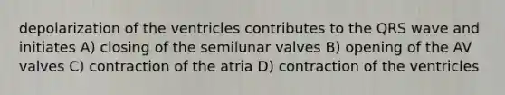 depolarization of the ventricles contributes to the QRS wave and initiates A) closing of the semilunar valves B) opening of the AV valves C) contraction of the atria D) contraction of the ventricles